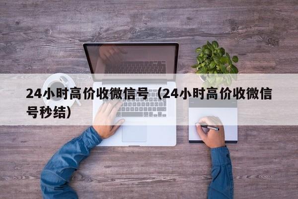 24小时高价收微信号（24小时高价收微信号秒结）