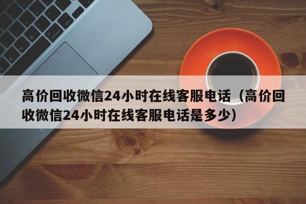 高价回收微信24小时在线客服电话（高价回收微信24小时在线客服电话是多少）