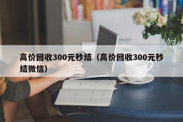 高价回收300元秒结（高价回收300元秒结微信）