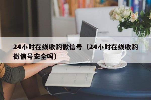 24小时在线收购微信号（24小时在线收购微信号安全吗）