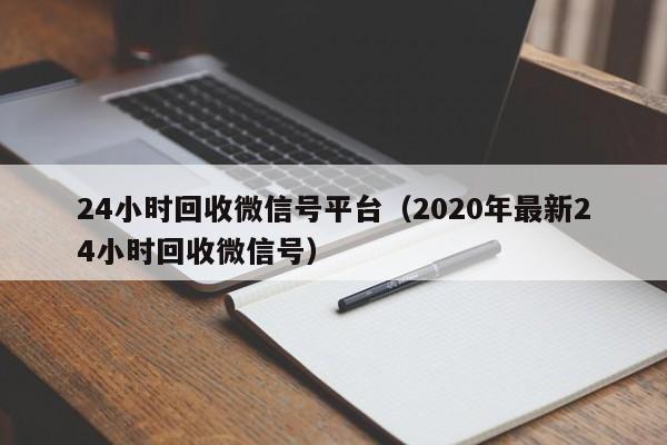 24小时回收微信号平台（2020年最新24小时回收微信号）