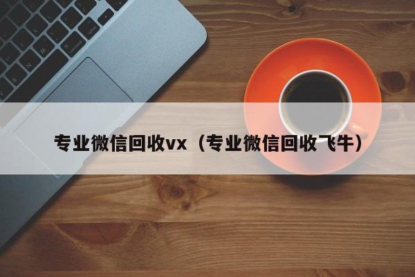 专业微信回收vx（专业微信回收飞牛）