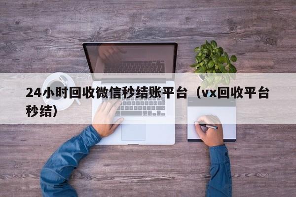 24小时回收微信秒结账平台（vx回收平台秒结）