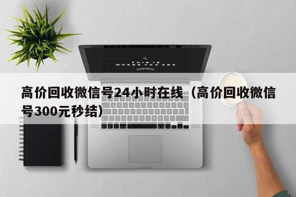 高价回收微信号24小时在线（高价回收微信号300元秒结）