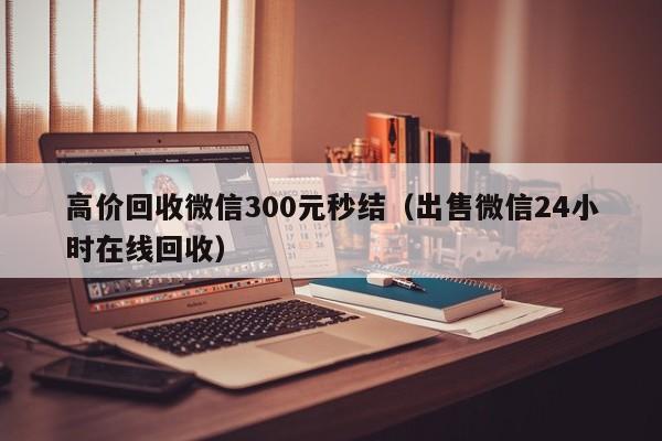 高价回收微信300元秒结（出售微信24小时在线回收）