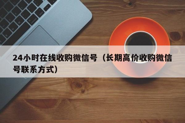 24小时在线收购微信号（长期高价收购微信号联系方式）