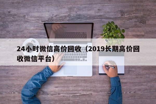 24小时微信高价回收（2019长期高价回收微信平台）