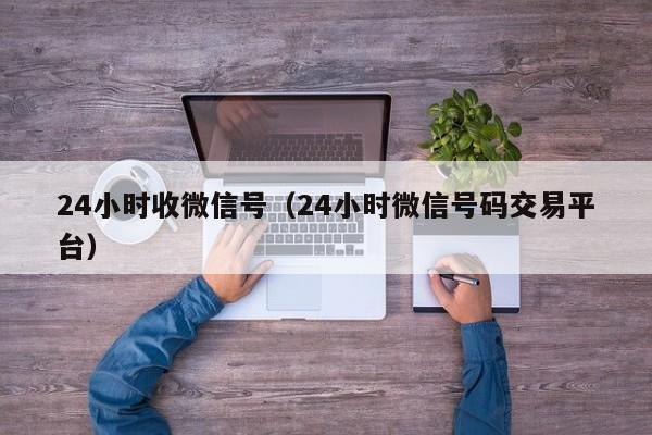 24小时收微信号（24小时微信号码交易平台）