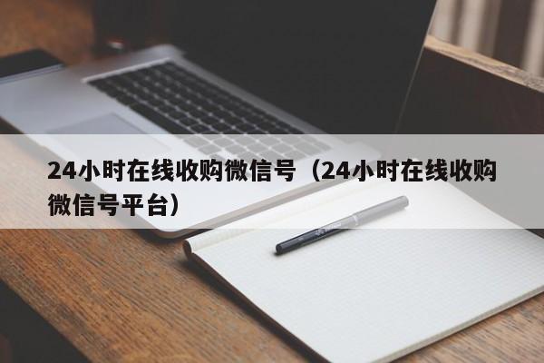 24小时在线收购微信号（24小时在线收购微信号平台）