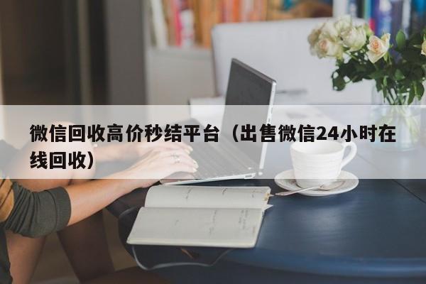 微信回收高价秒结平台（出售微信24小时在线回收）