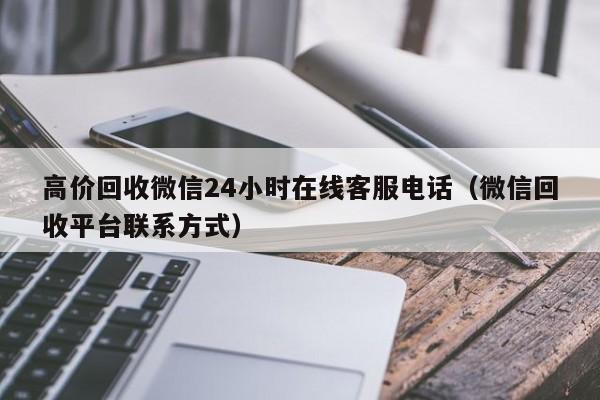 高价回收微信24小时在线客服电话（微信回收平台联系方式）