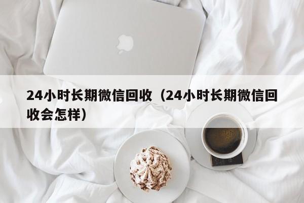 24小时长期微信回收（24小时长期微信回收会怎样）