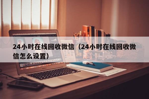 24小时在线回收微信（24小时在线回收微信怎么设置）