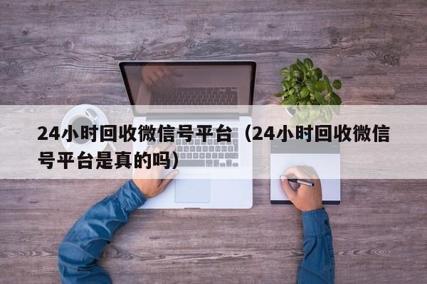 24小时回收微信号平台（24小时回收微信号平台是真的吗）