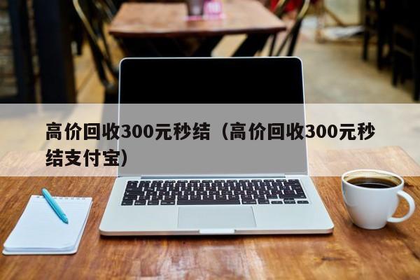 高价回收300元秒结（高价回收300元秒结支付宝）