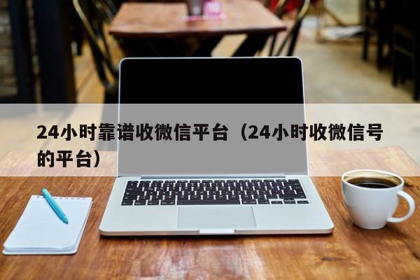 24小时靠谱收微信平台（24小时收微信号的平台）