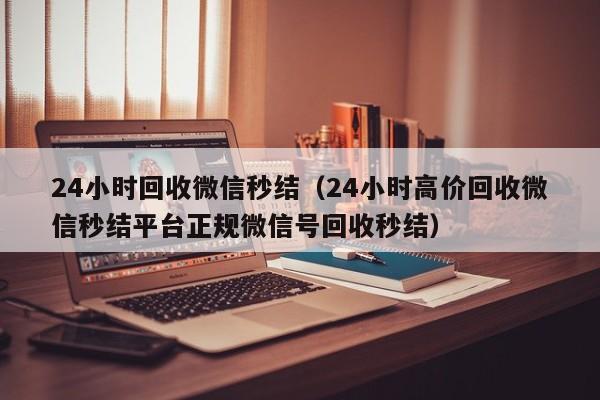 24小时回收微信秒结（24小时高价回收微信秒结平台正规微信号回收秒结）