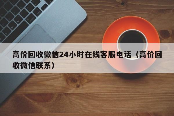 高价回收微信24小时在线客服电话（高价回收微信联系）