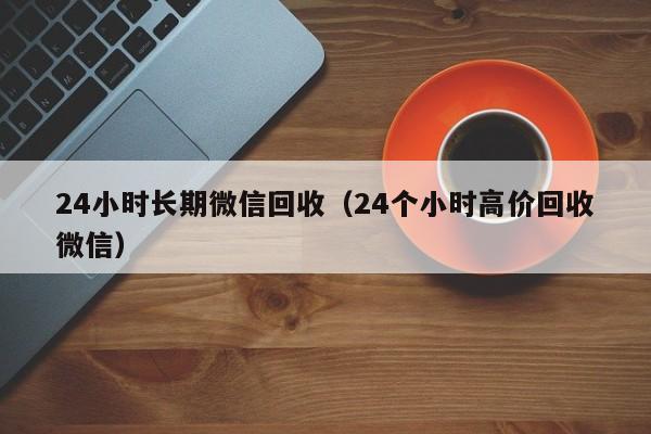 24小时长期微信回收（24个小时高价回收微信）