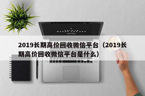 2019长期高价回收微信平台（2019长期高价回收微信平台是什么）