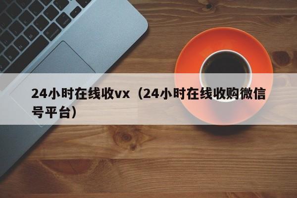 24小时在线收vx（24小时在线收购微信号平台）