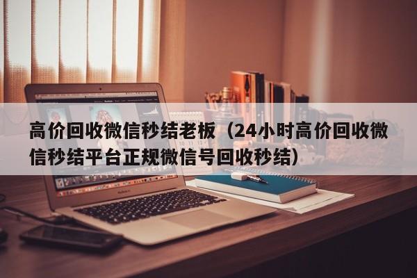 高价回收微信秒结老板（24小时高价回收微信秒结平台正规微信号回收秒结）