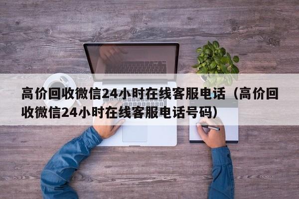 高价回收微信24小时在线客服电话（高价回收微信24小时在线客服电话号码）