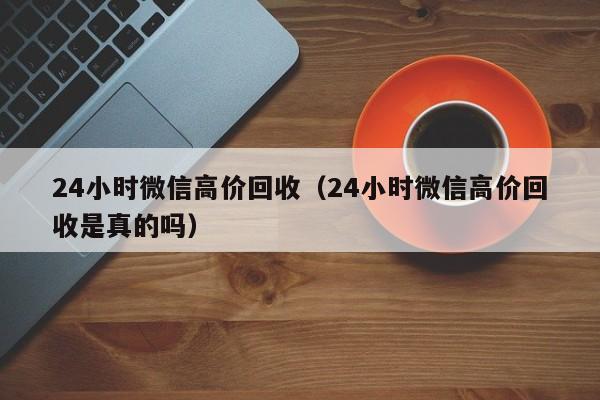 24小时微信高价回收（24小时微信高价回收是真的吗）