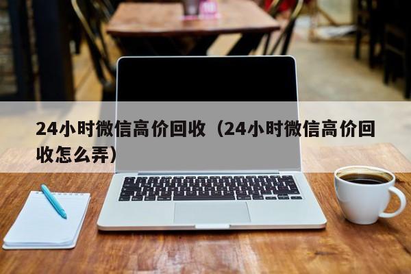 24小时微信高价回收（24小时微信高价回收怎么弄）