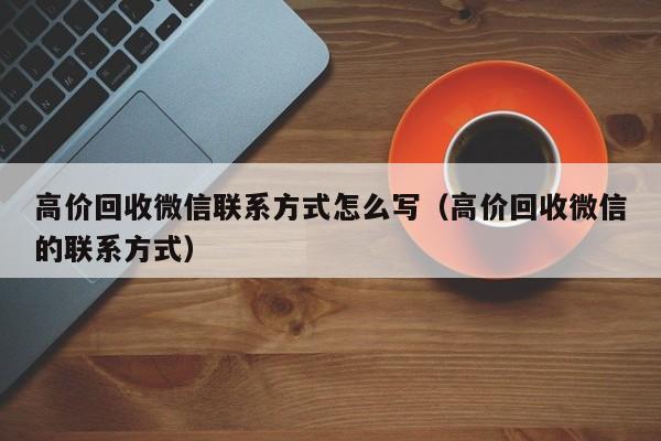 高价回收微信联系方式怎么写（高价回收微信的联系方式）