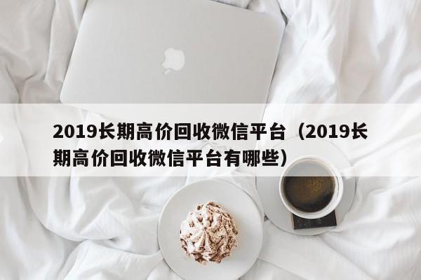 2019长期高价回收微信平台（2019长期高价回收微信平台有哪些）