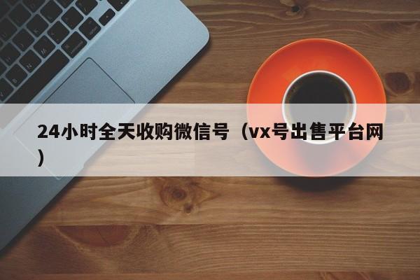 24小时全天收购微信号（vx号出售平台网）