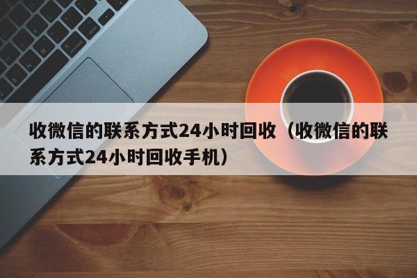 收微信的联系方式24小时回收（收微信的联系方式24小时回收手机）